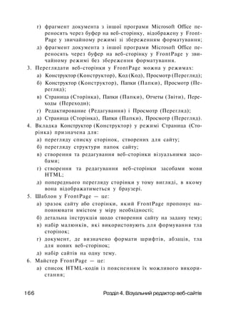 г) фрагмент документа з іншої програми Microsoft Office пе­
реносять через буфер на веб-сторінку, відображену у Front­
Page у звичайному режимі зі збереженням форматування;
д) фрагмент документа з іншої програми Microsoft Office пе­
реносять через буфер на веб-сторінку у FrontPage у зви­
чайному режимі без збереження форматування.
3. Переглядати веб-сторінки у FrontPage можна у режимах:
а) Конструктор (Конструктор), Код (Код), Просмотр (Перегляд);
б) Конструктор (Конструктор), Папки (Папки), Просмотр (Пе­
регляд);
в) Страница (Сторінка), Папки (Папки), Отчеты (Звіти), Пере­
ходы (Переходи);
г) Редактирование (Редагування) і Просмотр (Перегляд);
д) Страница (Сторінка), Папки (Папки), Просмотр (Перегляд).
4. Вкладка Конструктор (Конструктор) у режимі Страница (Сто­
рінка) призначена для:
а) перегляду списку сторінок, створених для сайту;
б) перегляду структури папок сайту;
в) створення та редагування веб-сторінки візуальними засо­
бами;
г) створення та редагування веб-сторінки засобами мови
HTML;
д) попереднього перегляду сторінки у тому вигляді, в якому
вона відображатиметься у браузері.
5. Шаблон у FrontPage — це:
а) зразок сайту або сторінки, який FrontPage пропонує на­
повнювати вмістом у міру необхідності;
б) детальна інструкція щодо створення сайту на задану тему;
в) набір малюнків, які використовують для формування тла
сторінок;
г) документ, де визначено формати шрифтів, абзаців, тла
для нових веб-сторінок;
д) набір сайтів на одну тему.
6. Майстер FrontPage — це:
а) список HTML-кодів із поясненням їх можливого викори­
стання;
166 Розділ 4. Візуальний редактор веб-сайтів
 