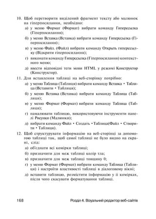 10. Щоб перетворити виділений фрагмент тексту або малюнок
на гіперпосилання, необхідно:
а) у меню Формат (Формат) вибрати команду Гиперссылка
(Гіперпосилання);
б) у меню Вставка (Вставка) вибрати команду Гиперссылка (Гі­
перпосилання) ;
в) у меню Файл. (Файл) вибрати команду Открыть гиперссыл­
ку (Відкрити гіперпосилання);
г) виконати команду Гиперссылка (Гіперпосилання) контекст­
ного меню;
д) ввести відповідні теги мови HTML у режимі Конструктор
(Конструктор).
11. Для вставлення таблиці на веб-сторінку потрібно:
а) у меню Таблица (Таблиця) вибрати команду Вставка • Табли­
ца (Вставити • Таблиця);
б) у меню Вставка (Вставка) вибрати команду Таблица (Таб­
лиця);
в) у меню Формат (Формат) вибрати команду Таблица (Таб­
лиця);
г) намалювати таблицю, використовуючи інструменти пане­
лі Рисунки (Малюнки);
д) вибрати команду Файл • Создать •Таблица(Файл • Створи­
ти • Таблиця).
12. Щоб структурувати інформацію на веб-сторінці за допомо­
гою таблиці так, щоб самої таблиці не було видно на екра­
ні, слід:
а) об'єднати всі комірки таблиці;
б) призначити для меж таблиці колір тла;
в) призначити для меж таблиці товщину 0;
г) у меню Формат (Формат) вибрати команду Таблица (Табли­
ця) і настроїти властивості таблиці в діалоговому вікні;
д) вставити таблицю, розмістити інформацію у іі комірках,
після чого скасувати форматування таблиці.
168 Розділ 4. Візуальний редактор веб-сайтів
 