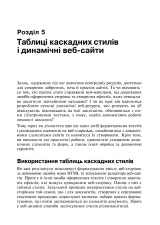 Розділ 5
Таблиці каскадних стилів
і динамічні веб-сайти
Знань, одержаних під час вивчення попередніх розділів, достатньо
для створення добротних, хоча й простих сайтів. Та чи відмовить­
ся той, хто прагне стати справжнім веб-майстром, від додаткових
засобів оформлення сторінок та створення ефектів, яких неможли­
во досягнути звичайними методами? І чи не мріє він навчитися
розробляти сучасні динамічні веб-ресурси, які реагують на дії
відвідувачів, відповідають на їхні запитання, обмінюються з ни­
ми електронними листами, а може, навіть допомагають робити
домашні завдання?
Тому зараз ви дізнаєтеся про ще один засіб форматування текстів
і розміщення елементів на веб-сторінках, ознайомитеся з динаміч­
ними елементами сайтів та навчитеся їх створювати. Крім того,
ви виконаєте дві практичні роботи, присвячені створенню дина­
мічних елементів та форм, а також їхній обробці за допомогою
скриптів.
Використання таблиць каскадних стилів
Ви вже розглянули можливості форматування вмісту веб-сторінок
за допомогою засобів мови HTML та візуального редактора веб-сай-
тів. Проте є й інші засоби оформлення текстів і створення зовніш­
ніх ефектів, які можуть прикрасити веб-сторінку. Одним з них є
таблиці стилів. Загальний принцип використання стилів на веб-
сторінках той самий, що і для документів, створених у середовищі
текстового процесора: користувач визначає набори правил форма­
тування, які потім застосовуються до елементів документа. Проте
у веб-дизайні способи застосування стилів різноманітніші.
 