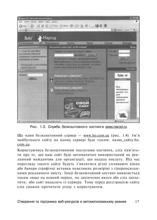 Рис. 1.3. Служба безкоштовного хостинга www.narod.ru
Ще один безкоштовний сервер — www.ho.com.ua (рис. 1.4). Ім'я
майбутнього сайту на цьому сервері буде таким: назва_сайту.ho.
com.ua.
Користуючись безкоштовними послугами хостинга, слід пам'ята­
ти про те, що ваш сайт буде автоматично використаний як рек­
ламний майданчик для організації, що надала послугу. Під час
перегляду такого сайту будуть з'являтися різні спливаючі вікна
або банери (графічні вставки невеликих розмірів) з гіперпосилан-
нями рекламного змісту. Іноді безкоштовний хостинг виявляється
таким лише на певний період, по закінченні якого або слід запла­
тити, або сайт видалять із сервера. Тому перед реєстрацією сайту
слід уважно прочитати угоду з користувачем.
Створення та підтримка веб-ресурсів в автоматизованому режимі 17
 