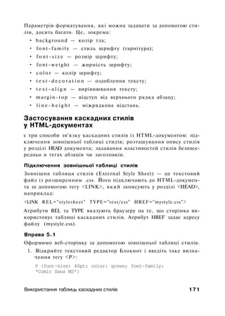 Параметрів форматування, які можна задавати за допомогою сти­
лів, досить багато. Це, зокрема:
• background — колір тла;
• f o n t - f a m i l y — стиль шрифту (гарнітура);
• f o n t - s i z e — розмір шрифту;
• f o n t - w e i g h t — жирність шрифту;
• c o l o r — колір шрифту;
• t e x t - d e c o r a t i o n — оздоблення тексту;
• t e x t - a l i g n — вирівнювання тексту;
• m a r g i n - t o p — відступ від верхнього рядка абзацу;
• l i n e - h e i g h t — міжрядкова відстань.
Застосування каскадних стилів
у HTML-документах
є три способи зв'язку каскадних стилів із HTML-документом: під­
ключення зовнішньої таблиці стилів; розташування опису стилів
у розділі HEAD документа; задавання властивостей стилів безпосе­
редньо в тегах абзаців чи заголовків.
Підключення зовнішньої таблиці стилів
Зовнішня таблиця стилів (External Style Sheet) — це текстовий
файл із розширенням .css. Його підключають до HTML-докумен­
та за допомогою тегу <LINK>, який записують у розділі <HEAD>,
наприклад:
<LINK REL="stylesheet" TYPE="text/css" HREF="mystyle.css">
Атрибути REL та TYPE вказують браузеру на те, що сторінка ви­
користовує таблиці каскадних стилів. Атрибут HREF задає адресу
файлу (mystyle.css).
Вправа 5.1
Оформимо веб-сторінку за допомогою зовнішньої таблиці стилів.
1. Відкрийте текстовий редактор Блокнот і введіть таке визна­
чення тегу <Р>:
Р {font-size: 40pt; color: green; font-family:
"Comic Sans MS"}
Використання таблиць каскадних стилів 171
 