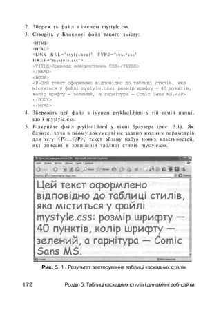 2. Збережіть файл з іменем mystyle.css.
3. Створіть у Блокноті файл такого змісту:
<HTML>
<HEAD>
<LINK R E L = " s t y l e s h e e t " T Y P E = " t e x t / c s s "
H R E F = " m y s t y l e . c s s " >
<TITLE>Приклад використання CSS</TITLE>
</HEAD>
<BODY>
<Р>Цєй текст оформлено відповідно до таблиці стилів, яка
міститься у файлі mystyle.css: розмір шрифту — 40 пунктів,
колір шрифту — зелений, а гарнітура — Comic Sans MS.</P>
</BODY>
</HTML>
4. Збережіть цей файл з іменем pryklad1.html у тій самій папці,
що і mystyle.css.
5. Відкрийте файл pryklad1.html у вікні браузера (рис. 5.1). Як
бачите, хоча в цьому документі не задано жодних параметрів
для тегу <Р>...</Р>, текст абзацу набув нових властивостей,
які описані в зовнішній таблиці стилів mystyle.css.
Рис. 5.1. Результат застосування таблиці каскадних стилів
172 Розділ 5. Таблиці каскадних стилів і динамічні веб-сайти
 