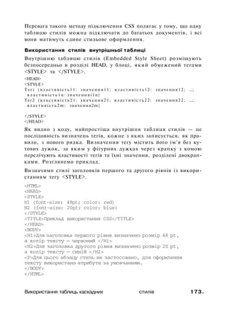 Перевага такого методу підключення CSS полягає у тому, що одну
таблицю стилів можна підключати до багатьох документів, і всі
вони матимуть єдине стильове оформлення.
Використання стилів внутрішньої таблиці
Внутрішню таблицю стилів (Embedded Style Sheet) розміщують
безпосередньо в розділі HEAD, у блоці, який обмежений тегами
<STYLE> та </STYLE>.
<HEAD>
<STYLE>
Т е г і { в л а с т и в і с т ь 1 1 : з н а ч е н н я 1 1 ; в л а с т и в і с т ь 1 2 : з н а ч е н н я 1 2 ; ...;
в л а с т и в і с т ь 1 n : з н а ч е н н я і 1 n }
Тег2 { в л а с т и в і с т ь 2 1 : з н а ч е н н я 2 1 ; в л а с т и в і с т ь 2 2 : з н а ч е н н я 2 2 ; ...;
в л а с т и в і с т ь 2 m : значення2m}
</STYLE>
</HEAD>
Як видно з коду, найпростіша внутрішня таблиця стилів — це
послідовність визначень тегів, кожне з яких записується, як пра­
вило, з нового рядка. Визначення тегу містить його ім'я без ку­
тових дужок, за яким у фігурних дужках через крапку з комою
перелічують властивості тегів та їхні значення, розділені двокрап­
ками. Розглянемо приклад.
Визначимо стилі заголовків першого та другого рівнів із викори­
станням тегу <STYLE>.
<HTML>
<HEAD>
<STYLE>
H1 {font-size: 48pt; color: red}
H2 {font-size: 20pt; color: blue}
</STYLE>
<TITLE>Приклад використання CSS</TITLE>
</HEAD>
<BODY>
<Н1>Для заголовка першого рівня визначено розмір 48 pt,
а колір тексту — червоний </Н!>
<Н2>Для заголовка другого рівня визначено розмір 20 pt,
а колір тексту — синій </Н2>
<Р>Для цього абзацу стиль не застосовано, для оформлення
тексту використано атрибути за умовчанням.
</BODY>
</HTML>
Використання таблиць каскадних стилів 173.
 