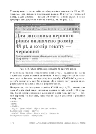 У цьому описі стилю змінено оформлення заголовків Н1 та Н2.
Зокрема, для першого призначено розмір 48 пунктів і червоний
колір, а для другого — розмір 20 пунктів і синій колір. У вікні
браузера цей документ матиме вигляд, як на рис. 5.2.
Рис. 5.2. Стилі заголовків першого та другого рівнів
У таблицях можна створювати нові стилі, надаючи їм імена
з крапкою перед першим символом. У тегах звертаються до тако­
го стилю за іменем, використовуючи атрибут СLASS=ім' я_стилю,
де ім'я записують вже без крапки. Для одного тагу можна вико­
ристовувати декілька стилів форматування.
Наприклад, застосовуючи атрибут CLASS тегу </Р>, задамо для
двох абзаців різні стилі: першому надамо розмір шрифту 38 пунк­
тів, білий колір символів і оливковий колір тла, другому — роз­
мір шрифту 46 пунктів, фіолетовий колір символів і рожевий
колір тла.
<HTML>
<HEAD>
<STYLE>
.stylel {font-size: 38pt; color: white;
background-color: olive}
.style2 {font-size: 46pt; color: magenta;
background-color: mistyrose}
174 Розділ 5. Таблиці каскадних стилів і динамічні веб-сайти
 