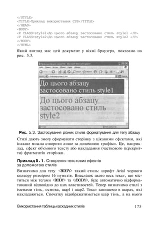 </STYLE>
<TITLE>Приклад використання CSS</TITLE>
</HEAD>
<BODY>
<P CLASS=stylel>До цього абзацу застосовано стиль stylel </Р>
<Р CLASS=style2>До цього абзацу застосовано стиль style2 </Р>
</BODY>
</HTML>
Який вигляд має цей документ у вікні браузера, показано на
рис. 5.3.
Рис. 5.3. Застосування різних стилів форматування для тегу абзацу
Стилі дають змогу сформувати сторінку з цікавими ефектами, які
інакше можна створити лише за допомогою графіки. Це, наприк­
лад, ефект об'ємного тексту або накладання (часткового перекрит­
тя) фрагментів сторінки.
Приклад 5 . 1 . Створення текстових ефектів
за допомогою стилів
Визначимо для тегу <BODY> такий стиль: шрифт Arial чорного
кольору розміром 16 пунктів. Внаслідок цього весь текст, що міс­
титься між тегами <BODY> та </BODY>, буде автоматично відформа­
тований відповідно до цих властивостей. Тепер визначимо стилі з
іменами тінь, основа, шар1 і шар2. Текст запишемо в шарах, які
накладаються. Спочатку відображатиметься шар тінь, а на нього
Використання таблиць каскадних стилів 175
 