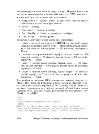 накладатимуться шари основа, шар1 та шар2. Порядок накладан­
ня задано розташуванням фрагментів тексту в HTML-документі.
У прикладі буде застосовано такі властивості:
• margin-top — відступ згори (за від'ємних значень можна
забезпечити накладання фрагментів);
• color — колір;
• font-size — розмір шрифту;
• font-family — сімейство шрифтів (гарнітура);
• line-height — висота рядка.
Визначені в документі стилі мають такі параметри:
• . тінь — колір зі значенням #DBDBDB (світло-сірий), вирів­
нювання по центру, відступ згори — ЗО пікселів, розмір шриф­
ту — 80 пікселів, висота рядка — 270 пікселів, гарнітура —
Times;
• . основа — червоний колір шрифту, відступ згори — -230
пікселів, розмір — 70 пікселів, висота рядка — 250 пікселів,
гарнітура — Times;
• .шар1 — чорний колір шрифту, відступ згори — -100 піксе­
лів, розмір шрифту — 50 пікселів, висота рядка 65 пікселів,
гарнітура — Arial;
• .шар2 — зелений колір шрифту, відступ згори — 30 пікселів,
розмір шрифту — 35 пікселів, висота рядка — 45 пікселів,
гарнітура — Arial.
Для виділення частини HTML-документа використовують тег
<DIV>. Він нічого не форматуе, а лише відзначає фрагмент тек­
сту, який виступає як окремий об'єкт. Атрибут CLASS цього тегу
дає змогу посилатися на стилі внутрішньої таблиці й тим самим
задавати стиль подання тексту, розташованого між тегами <DIV
CLASS...> та </DIV>.
<HTML>
<HEAD>
<TITLE>Приклад використання CSS</TITLE>
<STYLE>
BODY {color: black; font-size: 16px; font-family: Arial}
.тінь {color: #DBDBDB; text-align: center;; margin-top: ЗОрх;
font-size: 80px; line-height: 270px; font-family: Times}
176 Розділ 5. Таблиці каскадних стилів і динамічні веб-сайти
 