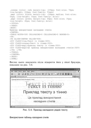 .основа (color: red; margin-top: -230px; font-size: 70px;
line-height: 250px; font-family: Times}
.шар1 {color: black; margin-top: -lOOpx; medium; font-size:
50px; line-height: 65px; font-family: Arial}
.шар2 {color: green; margin-top: ЗОрх; font-size: 35px;
line-height: 45px; font-family: Arial}
</STYLE>
</HEAD>
<BODY>
Приклад використання каскадних стилів
<CENTER>
<TABLE WIDTH=500 CELLPADING=0 CELLSPASING=0 BORDER=0>
<TR>
<TD ALIGN=CENTER VALIGN=TOP>
<DIV CLASS=тінь>Текст із тінню</DIV>
<DIV CLASS=основа>Текст із тінню</DIV>
<DIV CLASS=шар1>Приклад тексту із тінню</DIV>
<DIV CLASS=шар2>Це приклад використання каскадних стилів</DIV>
</TD> </TR>
</TABLE>
</CENTER>
</BODY>
</HTML>
Вигляд цього документа після відкриття його у вікні браузера,
показано на рис. 5.4.
Рис. 5.4. Приклад накладання рядків тексту
Використання таблиць каскадних стилів 177
 