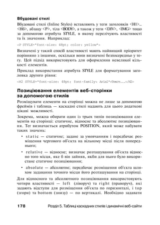 Вбудовані стилі
Вбудовані стилі (Inline Styles) вставляють у теги заголовків <Н1>...
<Нб>, абзацу <Р>, тіла <BODY>, а також у теги <DIV>, <IMG> тощо
за допомогою атрибута STYLE, в якому перелічують властивості
та їх значення. Наприклад:
<Р STYLE="font-size: 48pt; color: yellow">
Визначені у такий спосіб властивості мають найвищий пріоритет
порівняно з іншими, оскільки вони визначені безпосередньо у те­
гу. Цей підхід використовують для оформлення невеликої кіль­
кості елементів.
Приклад використання атрибута STYLE для форматування заго­
ловка другого рівня:
<Н2 STYLE="font-size: 48pt; font-family: Arial">Текст...</Н2>
Позиціювання елементів веб-сторінки
за допомогою стилів
Розміщувати елементи на сторінці можна не лише за допомогою
фреймів і таблиць — каскадні стилі надають для цього додаткові
цікаві можливості.
Зокрема, можна обирати один із трьох типів позиціювання еле­
ментів на сторінці: статичне, відносне та абсолютне позиціюван­
ня. Тег визначається атрибутом POSITION, який може набувати
таких значень:
• s t a t i c — статичне; задане за умовчанням і передбачає роз­
міщення чергового об'єкта на вільному місці після поперед­
нього;
• relative — відносне; визначає розташування об'єкта віднос­
но того місця, яке б він зайняв, якби для нього було викори­
стане статичне позиціювання;
• absolute — абсолютне; передбачає розміщення об'єкта шля­
хом задавання точного місця його розташування на сторінці.
Для відносного та абсолютного позиціювання використовують
чотири властивості — l e f t (ліворуч) та r i g h t (праворуч), які
задають відступи для розміщення об'єкта по горизонталі, і top
(згори) та bottom (знизу) — по вертикалі. Необхідно задавати
178 Розділ 5. Таблиці каскадних стилів і динамічні веб-сайти
 