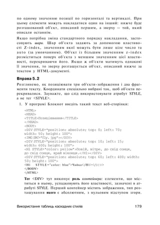 по одному значенню позиції по горизонталі та вертикалі. При
цьому елементи можуть накладатися один на інший: нижче буде
розташований об'єкт, описаний першим, а зверху — той, який
описали останнім.
Якщо потрібна зміна стандартного порядку накладання, засто­
совують шари. Шар об'єкта задають за допомогою властиво­
сті Z-index, значенням якої можуть бути лише ціле число та
a u t o (за умовчанням). Об'єкт із більшим значенням z - i n d e x
розміститься поверх об'єкта з меншим значенням цієї власти­
вості, перекриваючи його. Якщо ж об'єкти матимуть однакові
її значення, то зверху розташується об'єкт, описаний нижче за
текстом у HTML-документі.
Вправа 5.2
Розглянемо, як позиціювати три об'єкти-зображення і два фраг­
менти тексту. Координати спеціально вибрані так, щоб об'єкти пе­
рекривалися. Зауважте, що слід використовувати атрибут STYLE,
а не тег <STYLE>.
1. У програмі Блокнот введіть такий текст веб-сторінки:
<HTML>
<HEAD>
<TITLE>Позиціювання</TITLE>
</HEAD>
<BODY>
<DIV STYLE="position: absolute; top: 0; left: 70;
width: 50; height: 100">
<IMG SRC="fly. jpg"></DIV>
<DIV STYLE="position: absolute; top: 10; left: 15;
width: 600; height: 100">
<H1 STYLE="color: yellow">Повій, вітре, до схід сонця,
до схід сонця, край віконця.</Hl></DIV>
<DIV STYLE="position: absolute; top: 60; left: 400; width:
50; height: 100">
<H1 STYLE="color: blue">Чайка</Н1></DIV>
</BODY>
</HTML>
Тег <DIV> тут виконує роль контейнера: елементи, що міс­
тяться в ньому, успадковують його властивості, зазначені в ат­
рибуті STYLE. Перший контейнер містить зображення, тип роз­
ташування якого є абсолютним, з нульовим відступом згори.
Використання таблиць каскадних стилів 179
 