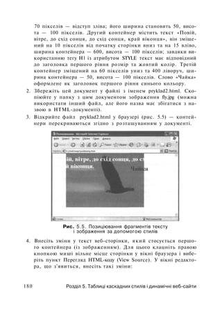 70 пікселів — відступ зліва; його ширина становить 50, висо­
та — 100 пікселів. Другий контейнер містить текст «Повій,
вітре, до схід сонця, до схід сонця, край віконця», він зміще­
ний на 10 пікселів від початку сторінки вниз та на 15 вліво,
ширина контейнера — 600, висота — 100 пікселів; завдяки ви­
користанню тегу Н1 із атрибутом STYLE текст має відповідний
до заголовка першого рівня розмір та жовтий колір. Третій
контейнер зміщений на 60 пікселів униз та 400 ліворуч, ши­
рина контейнера — 50, висота — 100 пікселів. Слово «Чайка»
оформлене як заголовок першого рівня синього кольору.
2. Збережіть цей документ у файлі з іменем pryklad2.html. Ско­
піюйте у папку з цим документом зображення fly.jpg (можна
використати інший файл, але його назва має збігатися з на­
звою в HTML-документі).
3. Відкрийте файл pryklad2.html у браузері (рис. 5.5) — контей­
нери перекриваються згідно з розташуванням у документі.
Рис. 5.5. Позиціювання фрагментів тексту
і зображення за допомогою стилів
4. Внесіть зміни у текст веб-сторінки, який стосується першо­
го контейнера (із зображенням). Для цього клацніть правою
кнопкою миші вільне місце сторінки у вікні браузера і вибе­
ріть пункт Перегляд HTML-коду (View Source). У вікні редакто­
ра, що з'явиться, внесіть такі зміни:
180 Розділ 5. Таблиці каскадних стилів і динамічні веб-сайти
 
