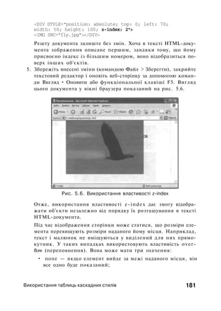 <DIV STYLE="position: absolute; top: 0; left: 70;
width: 50; height: 100; z-index: 2">
<IMG SRC="fly.jpg"></DIV>
Решту документа залиште без змін. Хоча в тексті HTML-доку­
мента зображення описане першим, завдяки тому, що йому
присвоєно індекс із більшим номером, воно відобразиться по­
верх інших об'єктів.
5. Збережіть внесені зміни (командою Файл > Зберегти), закрийте
текстовий редактор і оновіть веб-сторінку за допомогою коман­
ди Вигляд • Оновити або функціональної клавіші F5. Вигляд
цього документа у вікні браузера показаний на рис. 5.6.
Рис. 5.6. Використання властивості z-index
Отже, використання властивості z-index дає змогу відобра­
жати об'єкти незалежно від порядку їх розташування в тексті
HTML-документа.
Під час відображення сторінки може статися, що розміри еле­
мента перевищують розміри наданого йому місця. Наприклад,
текст і малюнок не вміщуються у виділений для них прямо­
кутник. У таких випадках використовують властивість over­
flow (переповнення). Вона може мати три значення:
• попе — якщо елемент вийде за межі наданого місця, він
все одно буде показаний;
Використання таблиць каскадних стилів 181
 