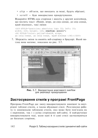 • c l i p — об'єкти, що виходять за межі, будуть обрізані;
• s c r o l l — буде використано прокручування.
Відкрийте HTML-код сторінки і внесіть у другий контейнер,
що містить текст «Повій, вітре, до схід сонця, до схід сонця,
край віконця», такі зміни:
<DIV STYLE="position: absolute; top: 10; left: 15;
width: 220; height: 120; overflow: scroll">
<H1 STYLE="color: уеllow">Повій, вітре,
до схід сонця, до схід сонця, край віконця </Hl></DIV>
7. Збережіть зміни та оновіть веб-сторінку в браузері. Який ви­
гляд вона матиме, показано на рис. 5.7.
Рис. 5.7. Використання властивості overflow
для реалізації прокручування
Застосування стилів у програмі FrontPage
Програма FrontPage дає змогу використовувати зовнішні та внут-
рішні таблиці стилів, а також вбудовані стилі. Розглянемо робо­
ту із зовнішньою таблицею стилів, яка може бути пов'язана як
з окремими, так і з усіма сторінками веб-сайту. її найзручніше
використовувати тоді, коли одні й ті самі стилі застосовуються
до багатьох сторінок.
182 Розділ 5. Таблиці каскадних стилів і динамічні веб-сайти
 