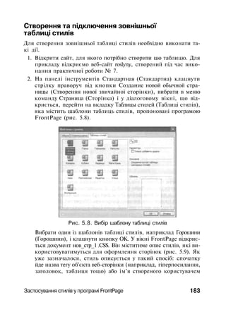Створення та підключення зовнішньої
таблиці стилів
Для створення зовнішньої таблиці стилів необхідно виконати та­
кі дії.
1. Відкрити сайт, для якого потрібно створити цю таблицю. Для
прикладу відкриємо веб-сайт roslyny, створений під час вико­
нання практичної роботи № 7.
2. На панелі інструментів Стандартная (Стандартна) клацнути
стрілку праворуч від кнопки Создание новой обычной стра­
ницы (Створення нової звичайної сторінки), вибрати в меню
команду Страница (Сторінка) і у діалоговому вікні, що від­
криється, перейти на вкладку Таблицы стилей (Таблиці стилів),
яка містить шаблони таблиць стилів, пропоновані програмою
FrontPage (рис. 5.8).
Рис. 5.8. Вибір шаблону таблиці стилів
Вибрати один із шаблонів таблиці стилів, наприклад Горошини
(Горошини), і клацнути кнопку ОК. У вікні FrontPage відкриє­
ться документ нов_стр_1 .CSS. Він міститиме опис стилів, які ви­
користовуватимуться для оформлення сторінок (рис. 5.9). Як
уже зазначалося, стиль описується у такий спосіб: спочатку
йде назва тегу об'єкта веб-сторінки (наприклад, гіперпосилання,
заголовок, таблиця тощо) або ім'я створеного користувачем
Застосування стилів у програмі FrontPage 183
 