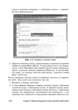 стиля (з крапкою попереду), а у фігурних дужках — парамет­
ри його форматування.
Рис. 5.9. Сторінка з описом стилів
4. Зберегти таблицю стилів, скориставшись командою Сохранить
(Зберегти) меню Файл (Файл). У діалоговому вікні, що відкри­
ється, в полі Имя файла (Ім'я файлу) ввести назву (наприклад,
style1) і клацнути кнопку Сохранить (Зберегти). У списку фай­
лів сайту, на вкладці веб-узел (веб-вузол), з'явиться новий
файл (stylel.css).
Після створення таблиці стилів її необхідно зв'язати зі сторінка­
ми сайту. Для цього слід виконати такі дії.
1. Відкрити сторінку веб-сайту.
2. У меню Формат (Формат) вибрати команду Связи с таблицями
стилей (Зв'язки з таблицями стилів). У верхній частині діало­
гового вікна Связать с таблицями стилей (Зв'язати з таблицями
стилів), що відкриється, розташовані два перемикачі — все
страницы (всі сторінки) та выделенные страницы (виділені сто-
184 Розділ 5. Таблиці каскадних стилів і динамічні веб-сайти
 