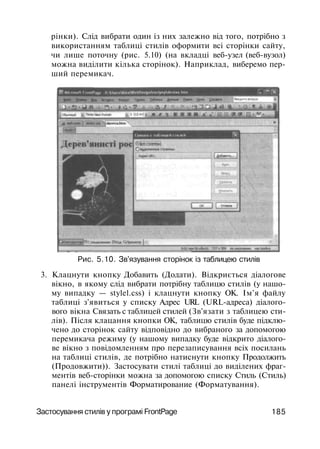 рінки). Слід вибрати один із них залежно від того, потрібно з
використанням таблиці стилів оформити всі сторінки сайту,
чи лише поточну (рис. 5.10) (на вкладці веб-узел (веб-вузол)
можна виділити кілька сторінок). Наприклад, виберемо пер­
ший перемикач.
Рис. 5.10. Зв'язування сторінок із таблицею стилів
3. Клацнути кнопку Добавить (Додати). Відкриється діалогове
вікно, в якому слід вибрати потрібну таблицю стилів (у нашо­
му випадку — stylel.css) і клацнути кнопку ОК. Ім'я файлу
таблиці з'явиться у списку Адрес URL (URL-адреса) діалого­
вого вікна Связать с таблицей стилей (Зв'язати з таблицею сти­
лів). Після клацання кнопки ОК, таблицю стилів буде підклю­
чено до сторінок сайту відповідно до вибраного за допомогою
перемикача режиму (у нашому випадку буде відкрито діалого­
ве вікно з повідомленням про перезаписування всіх посилань
на таблиці стилів, де потрібно натиснути кнопку Продолжить
(Продовжити)). Застосувати стилі таблиці до виділених фраг­
ментів веб-сторінки можна за допомогою списку Стиль (Стиль)
панелі інструментів Форматирование (Форматування).
Застосування стилів у програмі FrontPage 185
 