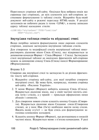 Перегляньте сторінки веб-сайту. Оскільки була вибрана опція все
страницы (всі сторінки), до всіх елементів усіх веб-сторінок за­
стосоване форматування із таблиці стилів. Відкрийте будь-який
документ веб-сайту в режимі перегляду HTML-кодів. У розділі
заголовків ви побачите рядок із тегом <LINK>, в якому записано
адресу таблиці каскадних стилів:
<LINK REL="stylesheet" TYPE="text/css"
HREF="stylel.css">
Внутрішня таблиця стилів та вбудовані стилі
Якщо потрібно змінити форматування лише окремих елементів
сторінки, доцільно застосувати внутрішню таблицю стилів.
Для створення та модифікації стилів внутрішньої таблиці вико­
ристовують діалогове вікно Стиль (Стиль), яке відкривається за
допомогою команди Формат • Стиль (Формат • Стиль). Застосувати
стилі внутрішньої таблиці до виділених фрагментів веб-сторінки
можна за допомогою списку Стиль (Стиль) панелі Форматирование
(Форматування).
Вправа 5.3
Створимо два внутрішні стилі та застосуємо їх до різних фрагмен­
тів тексту веб-сторінки.
1. Відкрийте сторінку веб-сайту, для якої потрібно створити
внутрішні стилі. Це може бути, наприклад, головна сторінка
веб-сайту «Рослини України».
2. У меню Формат (Формат) виберіть команду Стиль (Стиль).
Відкриється діалогове вікно, яке у лівій частині містить спи­
сок тегів і стилів, а у правій — приклади оформлених ними
абзаців і символів.
3. Для створення нового стилю клацніть кнопку Создать (Створи­
ти). Відкриється діалогове вікно Создание стиля (Створення
стилю), де у поле Имя (Ім'я) необхідно ввести назву стилю.
Введіть назву s t y l e l — це буде стиль для форматування за­
головка оливковим кольором.
4. Клацніть кнопку Формат (Формат), ш,о розташована в нижній
частині вікна. Відкриється меню з п'ятьма командами. У разі
186 Розділ 5. Таблиці каскадних стилів і динамічні веб-сайти
 