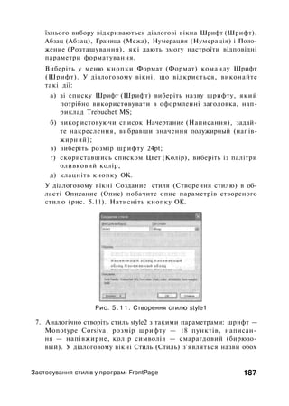 їхнього вибору відкриваються діалогові вікна Шрифт (Шрифт),
Абзац (Абзац), Граница (Межа), Нумерация (Нумерація) і Поло­
жение (Розташування), які дають змогу настроїти відповідні
параметри форматування.
Виберіть у меню кнопки Формат (Формат) команду Шрифт
(Шрифт). У діалоговому вікні, що відкриється, виконайте
такі дії:
а) зі списку Шрифт (Шрифт) виберіть назву шрифту, який
потрібно використовувати в оформленні заголовка, нап­
риклад Trebuchet MS;
б) використовуючи список Начертание (Написання), задай­
те накреслення, вибравши значення полужирный (напів­
жирний);
в) виберіть розмір шрифту 24pt;
г) скориставшись списком Цвет (Колір), виберіть із палітри
оливковий колір;
д) клацніть кнопку ОК.
У діалоговому вікні Создание стиля (Створення стилю) в об­
ласті Описание (Опис) побачите опис параметрів створеного
стилю (рис. 5.11). Натисніть кнопку ОК.
Рис. 5.11. Створення стилю style1
7. Аналогічно створіть стиль style2 з такими параметрами: шрифт —
Monotype Corsiva, розмір шрифту — 18 пунктів, написан­
ня — напівжирне, колір символів — смарагдовий (бирюзо­
вый). У діалоговому вікні Стиль (Стиль) з'являться назви обох
Застосування стилів у програмі FrontPage 187
 