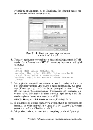 створених стилів (рис. 5.12). Зауважте, що крапки перед їхні­
ми назвами додано автоматично.
Рис. 5.12. Вікно для перегляду створених
стилів style1 і style2
8. Уважно перегляньте сторінку в режимі відображення HTML-
кодів. Ви побачите тег <STYLE>, в якому описані стилі stylel
та style2:
<STYLE>
.Stylel {font-family: Trebuchet MS;
font-size: 24pt; color: #808000; font-weight: bold}
.style2 {font-family: Monotype Corsiva;
font-size: 18pt; color: #008080; font-weight: bold}
</STYLE>
9. Застосуйте стиль stylel до заголовка, який розміщений у верх­
ній клітинці таблиці. Для цього в режимі перегляду Конструк­
тор (Конструктор) виділіть його, розкрийте список Стиль
(Стиль) панелі Форматирование (Форматування) і виберіть зна­
чення stylel. Заголовок змінить вигляд, при цьому в HTML-
коді сторінки зміниться опис тегу <Н1>:
<Н1 CLASS=style1><I>Рослини України</І>&nbsp</Н1>
10. В аналогічний спосіб застосуйте стиль style2 до маркованого
списку; це буде рівнозначно доданню до кожного елемента
списку атрибута CLASS= s t y l e 2 .
11. Збережіть зміни, перегляньте сторінку у вікні браузера.
188 Розділ 5. Таблиці каскадних стилів і динамічні веб-сайти
 