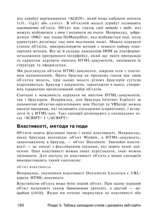 має атрибут вирівнювання <ALIGN>, який може набувати значень
l e f t , r i g h t або c e n t e r . В об'єктній моделі атрибут називають
властивістю об'єкта. Об'єкт має також свої методи і події, які
можуть відбуватися з ним і впливати на нього. Наприклад, зобра­
ження <IMG> має подію OnMouseOver, яка відбувається тоді, коли
користувач розміщує над ним вказівник миші. Можна керувати
станом об'єктів, використовуючи методи з деякого набору стан­
дартних методів. Все це й складає концепцію DOM як платформо-
незалежного програмного інтерфейсу, який дає змогу програмам
та скриптам керувати вмістом HTML-документів, змінювати їх
структуру та оформлення.
Ми розглянули об'єкти HTML-документа, зокрема теги з тексто­
вим наповненням. Проте браузер як програма також має свою
об'єктну модель, при цьому моделі різних браузерів суттєво
відрізняються. Браузер і документи, завантажені в нього, створю­
ють ієрархічно організований набір об'єктів.
Сьогодні є можливість керувати як вмістом HTML-документів,
так і браузером. Наприклад, для браузера Internet Explorer за
допомогою об'єктно-орієнтованих мов JScript та VBScript можна
писати програми, які називають сценаріями (скриптами), і встав­
ляти їх у HTML-код. Такі сценарії розміщують у спеціальних те­
гах <SCRIPT> І </SCRIPT>.
Властивості, методи та поди
Об'єкти мають фіксовані імена і певні властивості. Наприклад,
вікну браузера відповідає об'єкт Window, а HTML-документу,
завантаженому в браузер, — об'єкт Document. Звичайні власти­
вості — це змінні з фіксованими іменами, які мають певні зна­
чення. Одні властивості можна лише переглядати, інші можна
змінювати. Для доступу до властивості об'єкта у мовах сценаріїв
використовують такий синтаксис:
об'єкт.властивість
Наприклад, значенням властивості Document.Location є URL-
адреса HTML-документа.
Властивістю об'єкта може бути інший об'єкт. При цьому перший
об'єкт називають також батьківським (parent), а другий — на­
щадком (child). Якщо ми хочемо звернутися до властивості або
190 Розділ 5. Таблиці каскадних стилів і динамічні веб-сайти
 