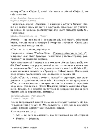 методу об'єкта Object2, який міститься в об'єкті Objectl, то
слід записати:
Objectl.object2.властивість
Objectl.Object2.метод()
Наприклад, об'єкт Document є нащадком об'єкта Window. Як­
що ми хочемо щось записати в документ, завантажений у поточ­
не вікно, то можемо скористатися для цього методом Write О .
Наприклад:
window.Document.Write ("Текст")
Методи — це пов'язані з об'єктами дії, які мають фіксовані
імена, можуть мати параметри і повертати значення. Синтаксис
застосування методу такий:
об'єкт.метод (список_параметрів)
Наприклад, метод Window.Open {"www.protvaryn.narod.ru")
відкриває нове вікно браузера і завантажує у нього сторінку, роз­
ташовану за вказаною адресою.
Крім властивостей і методів для кожного об'єкта існує набір по­
дій. Події мають наперед визначені назви: натискання кнопки ми­
ші позначають OnСlіск, відпускання кнопки миші — OnMouseUp,
а завантаження документа в браузер — OnLoad тощо. Настанням
події можна скористатися для ініціювання певних дій.
Окрім об'єктів, у модель входять колекції — структури, що скла­
даються з однотипних елементів. Колекція — це групування
об'єктів для спрощеного доступу до них за допомогою програм­
ного коду. Наприклад, об'єкт Document містить колекцію зобра­
жень Images. Ми можемо звернутися до зображення або за його
іменем, або за порядковим номером:
Document.Images ("my_image")
Document.Images (0)
Індекс (порядковий номер) елемента в колекції залежить від йо­
го розміщення у тексті HTML-документа. У колекціях об'єктної
моделі перший елемент має нульовий індекс.
Колекціями також є:
• All — всі теги та елементи, що розташовані на веб-сторінці;
• Frames — фрейми;
Поняття об'єктної моделі 191
 