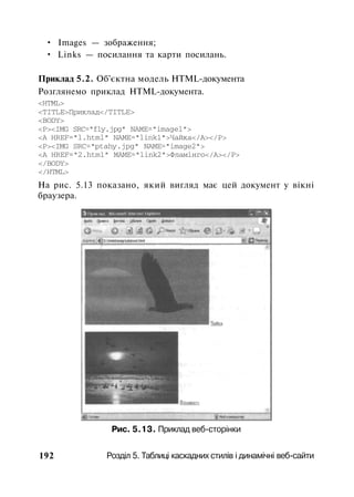 • Images — зображення;
• Links — посилання та карти посилань.
Приклад 5.2. Об'єктна модель HTML-документа
Розглянемо приклад HTML-документа.
<HTML>
<TITLE>Приклад</TITLE>
<BODY>
<P><IMG SRC="fly.jpg" NAME="imagel">
<A HREF="l.html" NАМЕ="link1">Чайка</А></Р>
<P><IMG SRC="ptahy.jpg" NAME="image2">
<A HREF="2.html" МАМЕ="link2">Фламінго</А></Р>
</BODY>
</HTML>
Ha рис. 5.13 показано, який вигляд має цей документ у вікні
браузера.
Рис. 5.13. Приклад веб-сторінки
192 Розділ 5. Таблиці каскадних стилів і динамічні веб-сайти
 