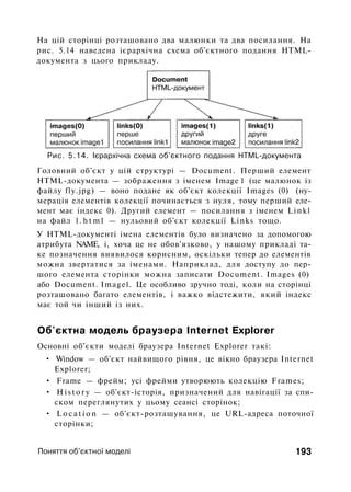 На цій сторінці розташовано два малюнки та два посилання. На
рис. 5.14 наведена ієрархічна схема об'єктного подання HTML-
документа з цього прикладу.
Рис. 5.14. Ієрархічна схема об'єктного подання HTML-документа
Головний об'єкт у цій структурі — Document. Перший елемент
HTML-документа — зображення з іменем Image 1 (це малюнок із
файлу fly.jpg) — воно подане як об'єкт колекції Images (0) (ну­
мерація елементів колекції починається з нуля, тому перший еле­
мент має індекс 0). Другий елемент — посилання з іменем Linkl
на файл l . h t m l — нульовий об'єкт колекції Links тощо.
У HTML-документі імена елементів було визначено за допомогою
атрибута NAME, і, хоча це не обов'язково, у нашому прикладі та­
ке позначення виявилося корисним, оскільки тепер до елементів
можна звертатися за іменами. Наприклад, для доступу до пер­
шого елемента сторінки можна записати Document. Images (0)
або Document. Imagel. Це особливо зручно тоді, коли на сторінці
розташовано багато елементів, і важко відстежити, який індекс
має той чи інший із них.
Об'єктна модель браузера Internet Explorer
Основні об'єкти моделі браузера Internet Explorer такі:
• Window — об'єкт найвищого рівня, це вікно браузера Internet
Explorer;
• Frame — фрейм; усі фрейми утворюють колекцію Frames;
• H i s t o r y — об'єкт-історія, призначений для навігації за спи­
ском переглянутих у цьому сеансі сторінок;
• L o c a t i o n — об'єкт-розташування, це URL-адреса поточної
сторінки;
Поняття об'єктної моделі 193
 