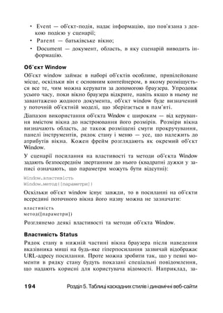 • Event — об'єкт-подія, надає інформацію, що пов'язана з дея-
кою подією у сценарії;
• Parent — батьківське вікно;
• Document — документ, область, в яку сценарій виводить ін­
формацію.
Об'єкт Window
Об'єкт window займає в наборі об'єктів особливе, привілейоване
місце, оскільки він є основним контейнером, в якому розміщуєть­
ся все те, чим можна керувати за допомогою браузера. Упродовж
усього часу, поки вікно браузера відкрите, навіть якщо в ньому не
завантажено жодного документа, об'єкт window буде визначений
у поточній об'єктній моделі, що зберігається в пам'яті.
Діапазон використання об'єкта Window є широким — від керуван­
ня вмістом вікна до настроювання його розмірів. Розміри вікна
визначають область, де також розміщені смуги прокручування,
панелі інструментів, рядок стану і меню — усе, що належить до
атрибутів вікна. Кожен фрейм розглядають як окремий об'єкт
Window.
У сценарії посилання на властивості та методи об'єкта Window
задають безпосереднім звертанням до нього (квадратні дужки у за­
писі означають, що параметри можуть бути відсутні):
Window.властивість
Window.метод([параметри])
Оскільки об'єкт window існує завжди, то в посиланні на об'єкти
всередині поточного вікна його назву можна не зазначати:
властивість
метод([параметри])
Розглянемо деякі властивості та методи об'єкта Window.
Властивість Status
Рядок стану в нижній частині вікна браузера після наведення
вказівника миші на будь-яке гіперпосилання зазвичай відображає
URL-адресу посилання. Проте можна зробити так, що у певні мо­
менти в рядку стану будуть показані спеціальні повідомлення,
що надають корисні для користувача відомості. Наприклад, за-
194 Розділ 5. Таблиці каскадних стилів і динамічні веб-сайти
 