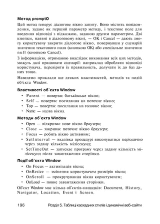 Метод promptO
Цей метод генерує діалогове вікно запиту. Воно містить повідом­
лення, задане як перший параметр методу, і текстове поле для
введення відповіді з підказкою, заданою другим параметром. Дві
кнопки, наявні в діалоговому вікні, — ОК і Cancel — дають змо­
гу користувачу закрити діалогове вікно, повернувши у сценарій
значення текстового поля (кнопкою ОК) або спеціальне значення
null (кнопкою Cancel).
З інформацією, отриманою внаслідок виконання всіх цих методів,
можуть далі працювати сценарії: наприклад обробляти відповіді
користувача, перевіряти їх правильність, долучати їх до баз да­
них тощо.
Наведемо приклади ще деяких властивостей, методів та подій
об'єкта Window.
Властивості об'єкта Window
• Parent — повертає батьківське вікно;
• Self — повертає посилання на поточне вікно;
• Тор — повертає посилання на головне вікно;
• Name — назва вікна.
Методи об'єкта Window
• Open — відкриває нове вікно браузера;
• Close — закриває поточне вікно браузера;
• Focus — робить вікно активним;
• Setlnterval — вказівка процедурі виконуватися періодично
через задану кількість мілісекунд;
• SetTimeOut — запускає програму через задану кількість мі­
лісекунд після завантаження сторінки.
Події об'єкта Window
• On Focus — активізація вікна;
• OnResize — змінення користувачем розмірів вікна;
• OnScroll — прокручування вікна користувачем;
• OnLoad — повне завантаження сторінки.
Об'єкт Window має кілька об'єктів-нащадків: Document, History,
Navigator, Location, Event і Screen.
196 Розділ 5. Таблиці каскадних стилів і динамічні веб-сайти
 