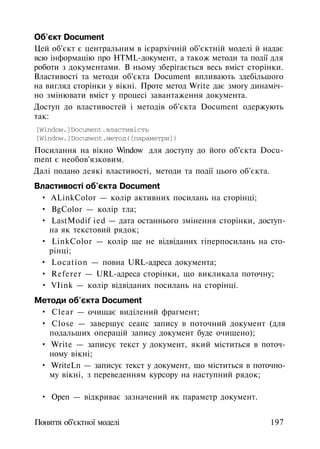 Об'єкт Document
Цей об'єкт є центральним в ієрархічній об'єктній моделі й надає
всю інформацію про HTML-документ, а також методи та події для
роботи з документами. В ньому зберігається весь вміст сторінки.
Властивості та методи об'єкта Document впливають здебільшого
на вигляд сторінки у вікні. Проте метод Write дає змогу динаміч­
но змінювати вміст у процесі завантаження документа.
Доступ до властивостей і методів об'єкта Document одержують
так:
[Window.]Document.властивість
[Window.]Document.метод([параметри])
Посилання на вікно Window для доступу до його об'єкта Docu­
ment є необов'язковим.
Далі подано деякі властивості, методи та події цього об'єкта.
Властивості об'єкта Document
• ALinkColor — колір активних посилань на сторінці;
• BgColor — колір тла;
• LastModif ied — дата останнього змінення сторінки, доступ­
на як текстовий рядок;
• LinkColor — колір ще не відвіданих гіперпосилань на сто­
рінці;
• Location — повна URL-адреса документа;
• Referer — URL-адреса сторінки, що викликала поточну;
• VIink — колір відвіданих посилань на сторінці.
Методи об'єкта Document
• Clear — очищає виділений фрагмент;
• Close — завершує сеанс запису в поточний документ (для
подальших операцій запису документ буде очищено);
• Write — записує текст у документ, який міститься в поточ­
ному вікні;
• WriteLn — записує текст у документ, що міститься в поточно­
му вікні, з переведенням курсору на наступний рядок;
• Open — відкриває зазначений як параметр документ.
Поняття об'єктної моделі 197
 