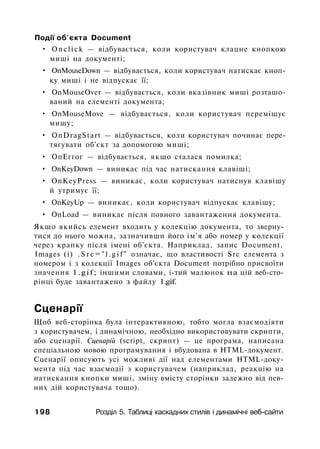 Події об'єкта Document
• Onclick — відбувається, коли користувач клацне кнопкою
миші на документі;
• OnMouseDown — відбувається, коли користувач натискає кноп­
ку миші і не відпускає її;
• OnMouseOver — відбувається, коли вказівник миші розташо­
ваний на елементі документа;
• OnMouseMove — відбувається, коли користувач переміщує
мишу;
• OnDragStart — відбувається, коли користувач починає пере­
тягувати об'єкт за допомогою миші;
• ОпЕггог — відбувається, якщо сталася помилка;
• OnKeyDown — виникає під час натискання клавіші;
• OnKeyPress — виникає, коли користувач натиснув клавішу
й утримує її;
• OnKeyUp — виникає, коли користувач відпускає клавішу;
• OnLoad — виникає після повного завантаження документа.
Якщо якийсь елемент входить у колекцію документа, то зверну­
тися до нього можна, зазначивши його ім'я або номер у колекції
через крапку після імені об'єкта. Наприклад, запис Document.
Images (і) . S r c = " l . g i f " означає, що властивості Src елемента з
номером і з колекції Images об'єкта Document потрібно присвоїти
значення 1.gif; іншими словами, i-тий малюнок на цій веб-сто-
рінці буде завантажено з файлу 1.gif.
Сценарії
Щоб веб-сторінка була інтерактивною, тобто могла взаємодіяти
з користувачем, і динамічною, необхідно використовувати скрипти,
або сценарії. Сценарій (script, скрипт) — це програма, написана
спеціальною мовою програмування і вбудована в HTML-документ.
Сценарії описують усі можливі дії над елементами HTML-доку­
мента під час взаємодії з користувачем (наприклад, реакцію на
натискання кнопки миші, зміну вмісту сторінки залежно від пев­
них дій користувача тощо).
198 Розділ 5. Таблиці каскадних стилів і динамічні веб-сайти
 