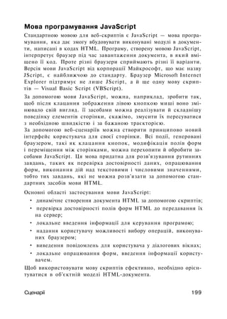 Мова програмування JavaScript
Стандартною мовою для веб-скриптів є JavaScript — мова програ­
мування, яка дає змогу вбудовувати виконувані модулі в докумен­
ти, написані в кодах HTML. Програму, створену мовою JavaScript,
інтерпретує браузер під час завантаження документа, в який вмі­
щено її код. Проте різні браузери сприймають різні її варіанти.
Версія мови JavaScript від корпорації Майкрософт, що має назву
JScript, є найближчою до стандарту. Браузер Microsoft Internet
Explorer підтримує не лише JScript, а й ще одну мову скрип-
тів — Visual Basic Script (VBScript).
За допомогою мови JavaScript, можна, наприклад, зробити так,
щоб після клацання зображення лівою кнопкою миші воно змі­
нювало свій вигляд. її засобами можна реалізувати й складнішу
поведінку елементів сторінки, скажімо, змусити їх пересуватися
з необхідною швидкістю і за бажаною траєкторією.
За допомогою веб-сценаріїв можна створити принципово новий
інтерфейс користувача для своєї сторінки. Всі події, генеровані
браузером, такі як клацання кнопок, модифікація полів форм
і переміщення між сторінками, можна перехопити й обробити за­
собами JavaScript. Ця мова придатна для розв'язування рутинних
завдань, таких як перевірка достовірності даних, опрацювання
форм, виконання дій над текстовими і числовими значеннями,
тобто тих завдань, які не можна розв'язати за допомогою стан­
дартних засобів мови HTML.
Основні області застосування мови JavaScript:
• динамічне створення документа HTML за допомогою скриптів;
• перевірка достовірності полів форм HTML до передавання їх
на сервер;
• локальне введення інформації для керування програмою;
• надання користувачу можливості вибору операцій, виконува­
них браузером;
• виведення повідомлень для користувача у діалогових вікнах;
• локальне опрацювання форм, введення інформації користу­
вачем.
Щоб використовувати мову скриптів ефективно, необхідно орієн­
туватися в об'єктній моделі HTML-документа.
Сценарії 199
 