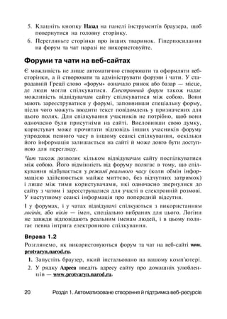 5. Клацніть кнопку Назад на панелі інструментів браузера, щоб
повернутися на головну сторінку.
6. Перегляньте сторінки про інших тваринок. Гіперпосилання
на форум та чат наразі не використовуйте.
Форуми та чати на веб-сайтах
Є можливість не лише автоматично створювати та оформляти веб-
сторінки, а й створювати та адмініструвати форуми і чати. У ста­
родавній Греції слово «форум» означало ринок або базар — місце,
де люди могли спілкуватися. Електронний форум також надає
можливість відвідувачам сайту спілкуватися між собою. Вони
мають зареєструватися у форумі, заповнивши спеціальну форму,
після чого можуть вводити текст повідомлень у призначених для
цього полях. Для спілкування учасників не потрібно, щоб вони
одночасно були присутніми на сайті. Висловивши свою думку,
користувач може прочитати відповідь інших учасників форуму
упродовж певного часу в іншому сеансі спілкування, оскільки
його інформація залишається на сайті й може довго бути доступ­
ною для перегляду.
Чат також дозволяє кільком відвідувачам сайту поспілкуватися
між собою. Його відмінність від форуму полягає в тому, що спіл­
кування відбувається у режимі реального часу (коли обмін інфор­
мацією здійснюється майже миттєво, без відчутних затримок)
і лише між тими користувачами, які одночасно звернулися до
сайту з чатом і зареєструвалися для участі в електронній розмові.
У наступному сеансі інформація про попередній відсутня.
І у форумах, і у чатах відвідувачі спілкуються з використанням
логінів, або ніків — імен, спеціально вибраних для цього. Логіни
не завжди відповідають реальним іменам людей, і в цьому поля­
гає певна інтрига електронного спілкування.
Вправа 1.2
Розглянемо, як використовуються форум та чат на веб-сайті www.
protvaryn.narod.ru.
1. Запустіть браузер, який інстальовано на вашому комп'ютері.
2. У рядку Адреса введіть адресу сайту про домашніх улюблен­
ців — www.protvaryn.narod.ru.
20 Розділ 1. Автоматизоване створення й підтримка веб-ресурсів
 