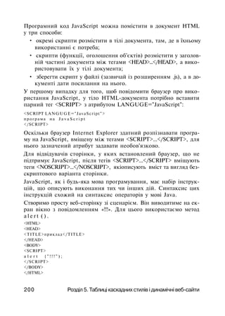 Програмний код JavaScript можна помістити в документ HTML
у три способи:
• окремі скрипти розмістити в тілі документа, там, де в їхньому
використанні є потреба;
• скрипти (функції, оголошення об'єктів) розмістити у заголов­
ній частині документа між тегами <HEAD>...</HEAD>, а вико­
ристовувати їх у тілі документа;
• зберегти скрипт у файлі (зазвичай із розширенням .js), а в до­
кументі дати посилання на нього.
У першому випадку для того, щоб повідомити браузер про вико­
ристання JavaScript, у тіло HTML-документа потрібно вставити
парний тег <SCRIPT> з атрибутом LANGUGE="JavaScript":
<SCRIPT LANGUGE="JavaScript">
програма н а J a v a S c r i p t
</SCRIPT>
Оскільки браузер Internet Explorer здатний розпізнавати програ­
му на JavaScript, вміщену між тегами <SCRIPT>...</SCRIPT>, для
нього зазначений атрибут задавати необов'язково.
Для відвідувачів сторінки, у яких встановлений браузер, що не
підтримує JavaScript, після тегів <SCRIPT>...</SCRIPT> вміщують
теги <NOSCRIPT>...</NOSCRIPT>, якіописують вміст та вигляд без-
скриптового варіанта сторінки.
JavaScript, як і будь-яка мова програмування, має набір інструк­
цій, що описують виконання тих чи інших дій. Синтаксис цих
інструкцій схожий на синтаксис операторів у мові Java.
Створимо просту веб-сторінку зі сценарієм. Він виводитиме на ек­
ран вікно з повідомленням «!!!». Для цього використаємо метод
a l e r t ( ) .
<HTML>
<HEAD>
<TITLE>приклад</TITLE>
</HEAD>
<BODY>
<SCRIPT>
a l e r t { " ! ! ! " ) ;
</SCRIPT>
</BODY>
</HTML>
200 Розділ 5. Таблиці каскадних стилів і динамічні веб-сайти
 