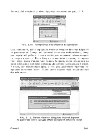 Вигляд цієї сторінки у вікні браузера показано на рис. 5.15.
Рис. 5.15. Найпростіша веб-сторінка зі сценарієм
Слід зазначити, що з міркувань безпеки браузер Internet Explorer
за умовчанням блокує всі активні елементи веб-сторінок, тому
для коректної роботи з ними необхідно додатково підтверджува­
ти запуск скрипту. Коли браузер завантажує сторінку зі скрип­
том, вгорі вікна з'являється панель безпеки, після клацання на
якій необхідно вибрати команду Дозволити заблокований вміст.
У вікні, що відкриється (рис. 5.16), слід дозволити браузеру за­
пускати активний вміст. Після цього скрипт буде виконуватися
без обмежень.
Рис. 5.16. Панель безпеки браузера Internet Explorer
та діалогове вікно, що дає змогу запускати активний вміст
Сценарії 201
 
