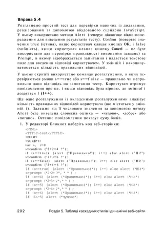 Вправа 5.4
Розглянемо простий тест для перевірки навичок із додавання,
реалізований за допомогою вбудованого сценарію JavaScript.
У ньому використано методи A l e r t (генерує діалогове вікно-попе-
редження для виведення результатів тесту). Confirm (повертає зна­
чення t r u e (істина), якщо користувач клацає кнопку ОК, і f a l s e
(хибність), якщо користувач клацає кнопку Cancel — це буде
використано для перевірки правильності виконання завдань) та
Prompt, в якому відображається запитання і надається текстове
поле для введення відповіді користувачем. У змінній і накопичу­
ватиметься кількість правильних відповідей.
У цьому скрипті використано команди розгалуження, в яких пе­
ревіряються умови s==true або s==f a l s e — правильно чи непра­
вильно дано відповідь на запитання тесту. Користувач отримує
повідомлення про це, і якщо відповідь була вірною, до змінної і
додається 1 (І++).
Ще одне розгалуження із вкладеними розгалуженнями аналізує
кількість правильних відповідей користувача (що міститься у змін­
ній і ) . Залежно від її числового значення за допомогою методу
A l e r t буде виведена словесна оцінка — «чудово», «добре» або
«погано». Останнє повідомлення показує суму балів.
1. У редакторі Блокнот наберіть код веб-сторінки:
<HTML>
<TITLE>test</TITLE>
<BODY>
<SCRIPT>
v a r s, i = 0
s=confirm ("2+2=4 ? " ) ;
i f ( s = = t r u e ) { a l e r t { " П р а в и л ь н о ! " ) ; i++} e l s e a l e r t ( " H i ! " )
s=conflrm ("2+3=6 ? " ) ;
i f ( s = = f a l s e ) { a l e r t ( " П р а в и л ь н о ! " ) ; i++} e l s e a l e r t ( " H i ! " )
s=confirm ("2+4 = 6 ? " ) ;
if (s==true) {alert ("Правильно!"); i++} else alert ("Hi!")
s=prompt ("2+2= ?", " " ) ;
if (s==4) {alert ("Правильно!"); i++} else alert ("Hi!")
s=prompt ("2+3= ?"," " ) ;
if (s==5) {alert ("Правильно!"); i++} else alert ("Hi!")
s=prompt ("2+4= ?"," " ) ;
if (s==6) {alert ("Правильно!"); i++} else alert ("Hi!")
if (i>=5) alert ("чудово")
2 0 2 Розділ 5. Таблиці каскадних стилів і динамічні веб-сайти
 