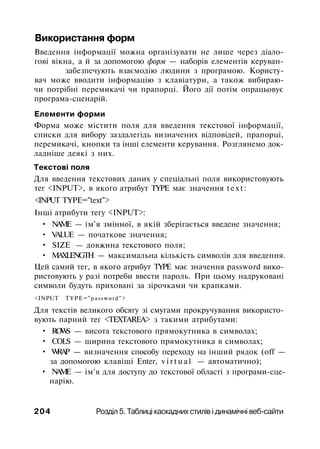 Використання форм
Введення інформації можна організувати не лише через діало­
гові вікна, а й за допомогою форм — наборів елементів керуван-
забезпечують взаємодію людини з програмою. Користу­
вач може вводити інформацію з клавіатури, а також вибираю­
чи потрібні перемикачі чи прапорці. Його дії потім опрацьовує
програма-сценарій.
Елементи форми
Форма може містити поля для введення текстової інформації,
списки для вибору заздалегідь визначених відповідей, прапорці,
перемикачі, кнопки та інші елементи керування. Розглянемо док­
ладніше деякі з них.
Текстові поля
Для введення текстових даних у спеціальні поля використовують
тег <INPUT>, в якого атрибут TYPE має значення text:
<INPUT TYPE="text">
Інші атрибути тегу <INPUT>:
• NAME — ім'я змінної, в якій зберігається введене значення;
• VALUE — початкове значення;
• SIZE — довжина текстового поля;
• MAXLENGTH — максимальна кількість символів для введення.
Цей самий тег, в якого атрибут TYPE має значення password вико­
ристовують у разі потреби ввести пароль. При цьому надруковані
символи будуть приховані за зірочками чи крапками.
<INPUT TYPE="password">
Для текстів великого обсягу зі смугами прокручування використо­
вують парний тег <TEXTAREA> з такими атрибутами:
• ROWS — висота текстового прямокутника в символах;
• COLS — ширина текстового прямокутника в символах;
• WRAP — визначення способу переходу на інший рядок (off —
за допомогою клавіші Enter, v i r t u a l — автоматично);
• NAME — ім'я для доступу до текстової області з програми-сце-
нарію.
204 Розділ 5. Таблиці каскадних стилів і динамічні веб-сайти
 