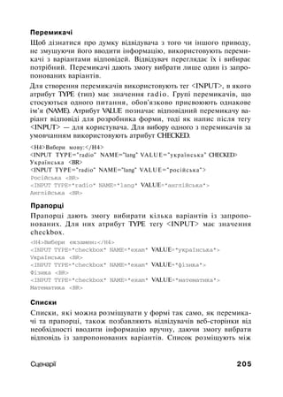Перемикачі
Щоб дізнатися про думку відвідувача з того чи іншого приводу,
не змушуючи його вводити інформацію, використовують переми­
качі з варіантами відповідей. Відвідувач переглядає їх і вибирає
потрібний. Перемикачі дають змогу вибрати лише один із запро­
понованих варіантів.
Для створення перемикачів використовують тег <INPUT>, в якого
атрибут TYPE (тип) має значення radio. Групі перемикачів, що
стосуються одного питання, обов'язково присвоюють однакове
ім'я (NAME). Атрибут VALUE позначає відповідний перемикачу ва­
ріант відповіді для розробника форми, тоді як напис після тегу
<INPUT> — для користувача. Для вибору одного з перемикачів за
умовчанням використовують атрибут CHECKED.
<Н4>Вибери мову:</Н4>
<INPUT TYPE="radio" NAME="lang" VALUE="українська" CHECKED>
Українська <BR>
<INPUT TYPE="radio" NAME="lang" VALUE="російська">
Російська <BR>
<INPUT TYPE="radio" NAME="lang" VALUE="англійська">
Англійська <BR>
Прапорці
Прапорці дають змогу вибирати кілька варіантів із запропо­
нованих. Для них атрибут TYPE тегу <INPUT> має значення
checkbox.
<Н4>Вибери екзамен:</Н4>
<INPUT TYPE="checkbox" NAME="exam" VALUE="українська">
Українська <BR>
<INPUT TYPE="checkbox" NAME="exam" VALUE="фізика">
Фізика <BR>
<INPUT TYPE="checkbox" NAME="exam" VALUE="математика">
Математика <BR>
Списки
Списки, які можна розміщувати у формі так само, як перемика­
чі та прапорці, також позбавляють відвідувачів веб-сторінки від
необхідності вводити інформацію вручну, даючи змогу вибрати
відповідь із запропонованих варіантів. Список розміщують між
Сценарії 205
 