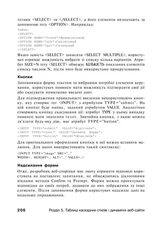 тегами <SELECT> та </SELECT>, а його елементи визначають за
допомогою тегу <OPTION>. Наприклад:
Район:
<SELECT>
<OPTION NAME="frank">Франківський
<OPTION NAME="syh">Сихівський
<OPTION NAME="gal">Галицький
</SELECT>
Якщо замість <SELECT> записати <SELECT MULTIPLE>, користу­
вач отримає можливість вибрати зі списку кілька варіантів. Атри­
бут SIZE=N тегу <SELECT> обмежує КІЛЬКІСТЬ показаних елементів
списку числом N, після чого буде використано прокручування.
Кнопки
Заповнивши форму текстом та вибравши потрібні елементи керу­
вання, користувач повинен мати можливість підтвердити свої дії
або скасувати помилково введені дані.
Для підтвердження правильності введення використовують кноп­
ку, яку створює тег <INPUT> з атрибутом TYPE="submit". На
цій кнопці буде напис, заданий атрибутом VALUE. Аналогічно
створюють кнопку скасування дії: атрибут TYPE у цьому випадку
повинен мати значення r e s e t . Звичайна кнопка, з якою можна
зв'язати будь-яку дію, має атрибут TYPE="button".
<INPUT TYPE="submit" VALUE="Biдicлaти">
<INPUT TYPE="reset" VALUE="Оновити форму">
<INPUT TYPE="button" VALUE="Обчислити">
Для оригінального оформлення кнопки в неї можна вставити ма­
люнок. Для цього використовують такий синтаксис:
<INPUT TYPE="image" SRC="..."
WIDTH=... HEIGHT=... ALT="..." VALUE=...>
Надсилання форми
Отже, розробник веб-сторінки має змогу отримати відповіді кори­
стувача на поставлені запитання, не обмежуючись діалоговими
вікнами методів Confirm та Prompt. Форми можна проектувати
відповідно до своїх потреб, додавати до них зображення та інші
елементи. Після заповнення форми користувач надсилає дані на
подальше опрацювання.
206 Розділ 5. Таблиці каскадних стилів і динамічні веб-сайти
 