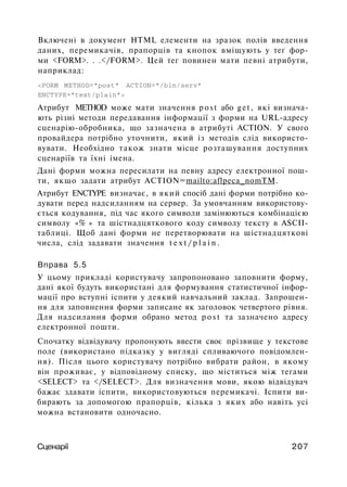Включені в документ HTML елементи на зразок полів введення
даних, перемикачів, прапорців та кнопок вміщують у тег фор­
ми <FORM>. . .</FORM>. Цей тег повинен мати певні атрибути,
наприклад:
<FORM METHOD="post" ACTION="/bin/serv"
ENCTYPE="text/plain">
Атрибут METHOD може мати значення p o s t або get, які визнача­
ють різні методи передавання інформації з форми на URL-адресу
сценарію-обробника, що зазначена в атрибуті ACTION. У свого
провайдера потрібно уточнити, який із методів слід використо­
вувати. Необхідно також знати місце розташування доступних
сценаріїв та їхні імена.
Дані форми можна пересилати на певну адресу електронної пош­
ти, якщо задати атрибут ACTION=mailto:aflpeca_nomTM.
Атрибут ENCTYPE визначає, в який спосіб дані форми потрібно ко­
дувати перед надсиланням на сервер. За умовчанням використову­
ється кодування, під час якого символи замінюються комбінацією
символу «% » та шістнадцяткового коду символу тексту в ASCII-
таблиці. Щоб дані форми не перетворювати на шістнадцяткові
числа, слід задавати значення t e x t / p l a i n .
Вправа 5.5
У цьому прикладі користувачу запропоновано заповнити форму,
дані якої будуть використані для формування статистичної інфор­
мації про вступні іспити у деякий навчальний заклад. Запрошен­
ня для заповнення форми записане як заголовок четвертого рівня.
Для надсилання форми обрано метод p o s t та зазначено адресу
електронної пошти.
Спочатку відвідувачу пропонують ввести своє прізвище у текстове
поле (використано підказку у вигляді спливаючого повідомлен­
ня). Після цього користувачу потрібно вибрати район, в якому
він проживає, у відповідному списку, що міститься між тегами
<SELECT> та </SELECT>. Для визначення мови, якою відвідувач
бажає здавати іспити, використовуються перемикачі. Іспити ви­
бирають за допомогою прапорців, кілька з яких або навіть усі
можна встановити одночасно.
Сценарії 207
 