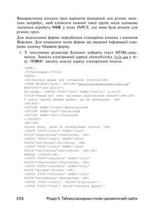 Використання кількох груп варіантів відповідей для різних запи­
тань потребує, щоб елементи кожної такої групи мали однакове
значення атрибута NAME у тегах INPUT, але воно було різним для
різних груп.
Для надсилання форми передбачена стандартна кнопка з написом
Відіслати. Для очищення полів форми від введеної інформації ство­
римо кнопку Оновити форму.
1. У текстовому редакторі Блокнот наберіть текст HTML-доку­
мента. Замість електронної адреси olena@zirka. lviv.ua у те­
гу <FORM> введіть власну адресу електронної пошти.
<HTML>
<TITLE>Форми</TITLE>
<BODY>
<Н4>Заповни форму для складання іспитів</Н4>
<FORM METHOD="post" ACTION="mailto:olenaSzirka.lviv.ua"
ENCTYPE="text/plain">
Прізвище: <INPUT TYPE="text" NAME="family" size=25
TITLE="Введи тут своє прізвище українською мовою"><BR><BR>
З цього списку вибери район, де ти проживаєш: <BR>
<SELECT>
<OPTION NAME="frank">Франківський
<OPTION NAME="syh">Сихівський
<OPTION NAME="gal">Галицький
</SELECT>
<BR><BR>
Зазнач мову, якою ти складатимеш іспити: <BR>
<INPUT TYPE="radio" NAME="lang"
VALUE="українська">Українська <BR>
<INPUT TYPE="radio" NAME="lang"
VALUE="російська">Російська <BR>
<INPUT TYPE="radio" NAME="lang"
VALUE="англійська">Англійська <BR><BR>
Вибери іспити:<BR>
<INPUT TYPE="checkbox" NAME="subj"
VALUE="українська">Українська <BR>
<INPUT TYPE="checkbox" NAME="subj"
VALUE="фізика">Фізика <BR>
<INPUT TYPE="checkbox" NAME="subj"
VALUE="математика">Матєматика <BR>
<INPUT TYPE="submit" VALUE="Відіслати">
<INPUT TYPE="reset" VALUE="Оновити форму">
208 Розділ 5. Таблиці каскадних стилів і динамічні веб-сайти
 