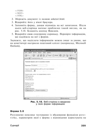 </FORM>
</BODY>
</HTML>
2. Збережіть документ із назвою anketa1.html.
3. Відкрийте його у вікні браузера.
4. Заповніть форму, давши відповідь на всі запитання. Після
цього веб-сторінка матиме приблизно такий вигляд, як на
рис. 5.18. Клацніть кнопку Відіслати.
5. Відкрийте свою електронну скриньку. Перевірте інформацію,
що надійшла на неї з форми.
Зауважте, що надіслати інформацію можна лише за умови, що
на комп'ютері настроєно поштовий клієнт (наприклад, Microsoft
Outlook).
Рис. 5.18. Веб-сторінка із введеною
у поля форми інформацією
Вправа 5.6
Розглянемо невелике тестування із вбудованою функцією р е г е -
v i r k a , параметром якої є форма з відповідями користувача на
Сценарії 209
 