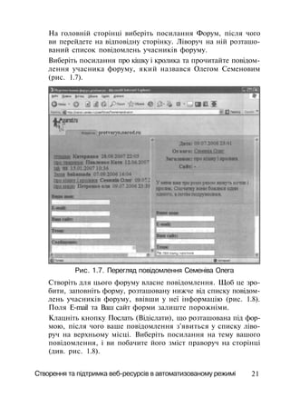 На головній сторінці виберіть посилання Форум, після чого
ви перейдете на відповідну сторінку. Ліворуч на ній розташо­
ваний список повідомлень учасників форуму.
Виберіть посилання про кішку і кролика та прочитайте повідом­
лення учасника форуму, який назвався Олегом Семеновим
(рис. 1.7).
Рис. 1.7. Перегляд повідомлення Семеніва Олега
Створіть для цього форуму власне повідомлення. Щоб це зро­
бити, заповніть форму, розташовану нижче від списку повідом­
лень учасників форуму, ввівши у неї інформацію (рис. 1.8).
Поля E-mail та Ваш сайт форми залиште порожніми.
Клацніть кнопку Послать (Відіслати), що розташована під фор­
мою, після чого ваше повідомлення з'явиться у списку ліво­
руч на верхньому місці. Виберіть посилання на тему вашого
повідомлення, і ви побачите його зміст праворуч на сторінці
(див. рис. 1.8).
Створення та підтримка веб-ресурсів в автоматизованому режимі 21
 