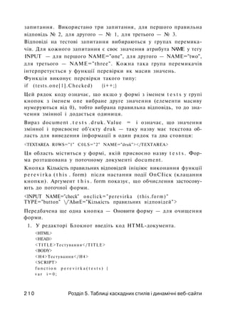 запитання. Використано три запитання, для першого правильна
відповідь № 2, для другого — № 1, для третього — № 3.
Відповіді на тестові запитання вибираються у групах перемика­
чів. Для кожного запитання є своє значення атрибута NAME у тегу
INPUT — для першого NAME="one", для другого — NAME="two",
для третього — NAME="three". Кожна така група перемикачів
інтерпретується у функції перевірки як масив значень.
Функція виконує перевірки такого типу:
if (tests.опе[1].Checked) {і++;}
Цей рядок коду означає, що якщо у формі з іменем t e s t s у групі
кнопок з іменем one вибране друге значення (елементи масиву
нумеруються від 0), тобто вибрана правильна відповідь, то до зна­
чення змінної і додається одиниця.
Вираз document . t e s t s .druk. Value = і означає, що значення
змінної і присвоєне об'єкту druk — таку назву має текстова об­
ласть для виведення інформації в один рядок та два стовпця:
<TEXTAREA R0WS="1" C0LS="2" NAME="druk"></TEXTAREA>
Ця область міститься у формі, якій присвоєно назву t e s t s . Фор­
ма розташована у поточному документі document.
Кнопка Кількість правильних відповідей ініціює виконання функції
p e r e v i r k a ( t h i s . form) після настання події ОпСІіск (клацання
кнопки). Аргумент t h i s . form показує, що обчислення застосову­
ють до поточної форми.
<INPUT NAME="check" onclick="perevirka (this.form)"
TYPE="button" /'АЬиЕ="Кількість правильних відповідей">
Передбачена ще одна кнопка — Оновити форму — для очищення
форми.
1. У редакторі Блокнот введіть код HTML-документа.
<HTML>
<HEAD>
<TITLE>Тестування</TITLE>
<BODY>
<Н4>Тестування</Н4>
<SCRIPT>
f u n c t i o n p e r e v i r k a ( t e s t s ) {
v a r i = 0 ;
2 1 0 Розділ 5. Таблиці каскадних стилів і динамічні веб-сайти
 