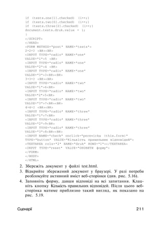 if (tests.one[1].checked) {i++;}
if (tests.two[0].checked) {i++;}
if (tests.three[2].checked) {i++;}
document.tests.druk.value = i;
}
</SCRIPT>
</HEAD>
<FORM METHOD="post" NAME="tests">
2+2=? <BR><BR>
<INPUT TYPE="radio" NAME="one"
VALUE="1">5 <BR>
<INPUT TYPE="radio" NAME="one"
VALUE="2">4 <BR>
<INPUT TYPE="radio" NAME="one"
VALOE="3">3<BR><BR>
3+3=? <BR><BR>
<INPUT TYPE="radio" NAME="two"
VALUE="1">6<BR>
<INPUT TYPE="radio" NAME="two"
VALUE="2">5<BR>
<INPUT TYPE="radio" NAME="two"
VALUE="3">7<BR><BR>
4+4=? <BR><BR>
<INPUT TYPE="radio" NAME="three"
VALUE="1">7<BR>
<INPUT TYPE="radio" NAME="three"
VALUE="2">9<BR>
<INPUT TYPE="radio" NAME="three"
VALUE="3">8<BR><BR>
<INPUT NAME="check" onclick="perevirka (this.form)"
TYPE="button" VALUE="Кількість правильних відповідей">
<TEXTAREA cols="2" NAME="druk" ROWS="1"></TEXTAREA>
<INPUT TYPE="reset" VALUE="ОНОВИТИ форму">
</FORM>
</BODY>
</HTML>
2. Збережіть документ у файлі test.html.
3. Відкрийте збережений документ у браузері. У разі потреби
розблокуйте активний вміст веб-сторінки (див. рис. 5.16).
4. Заповніть форму, давши відповіді на всі запитання. Клац­
ніть кнопку Кількість правильних відповідей. Після цього веб-
сторінка матиме приблизно такий вигляд, як показано на
рис. 5.19.
Сценарії 211
 