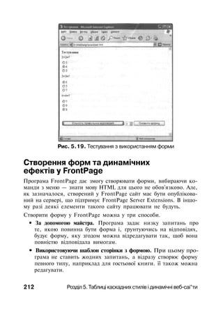 Рис. 5.19. Тестування з використанням форми
Створення форм та динамічних
ефектів у FrontPage
Програма FrontPage дає змогу створювати форми, вибираючи ко­
манди з меню — знати мову HTML для цього не обов'язково. Але,
як зазначалося, створений у FrontPage сайт має бути опублікова­
ний на сервері, що підтримує FrontPage Server Extensions. В іншо­
му разі деякі елементи такого сайту працювати не будуть.
Створити форму у FrontPage можна у три способи.
• За допомогою майстра. Програма задає низку запитань про
те, якою повинна бути форма і, ґрунтуючись на відповідях,
будує форму, яку згодом можна відредагувати так, щоб вона
повністю відповідала вимогам.
• Використовуючи шаблон сторінки з формою. При цьому про­
грама не ставить жодних запитань, а відразу створює форму
певного типу, наприклад для гостьової книги. її також можна
редагувати.
212 Розділ 5. Таблиці каскадних стилів і динамічні веб-саі^ти
 