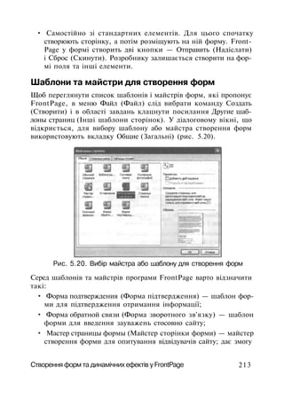 • Самостійно зі стандартних елементів. Для цього спочатку
створюють сторінку, а потім розміщують на ній форму. Front­
Page у формі створить дві кнопки — Отправить (Надіслати)
і Сброс (Скинути). Розробнику залишається створити на фор­
мі поля та інші елементи.
Шаблони та майстри для створення форм
Щоб переглянути список шаблонів і майстрів форм, які пропонує
FrontPage, в меню Файл (Файл) слід вибрати команду Создать
(Створити) і в області завдань клацнути посилання Другие шаб­
лоны страниц (Інші шаблони сторінок). У діалоговому вікні, що
відкриється, для вибору шаблону або майстра створення форм
використовують вкладку Общие (Загальні) (рис. 5.20).
Рис. 5.20. Вибір майстра або шаблону для створення форм
Серед шаблонів та майстрів програми FrontPage варто відзначити
такі:
• Форма подтверждения (Форма підтвердження) — шаблон фор­
ми для підтвердження отримання інформації;
• Форма обратной связи (Форма зворотного зв'язку) — шаблон
форми для введення зауважень стосовно сайту;
• Мастер страницы формы (Майстер сторінки форми) — майстер
створення форми для опитування відвідувачів сайту; дає змогу
Створення форм та динамічних ефектів у FrontPage 213
 