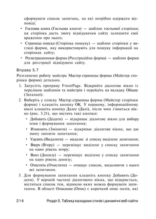 сформувати список запитань, на які потрібно одержати від­
повіді;
• Гостевая книга (Гостьова книга) — шаблон гостьової сторінки;
ця сторінка дасть змогу відвідувачам сайту залишити свої
враження про нього;
• Страница поиска (Сторінка пошуку) — шаблон сторінки у ви­
гляді форми, яку використовують для пошуку інформації на
сторінках сайту;
• Регистрационная форма (Реєстраційна форма) — шаблон форми
для реєстрації відвідувача сайту.
Вправа 5.7
Розглянемо роботу майстра Мастер страницы формы (Майстер сто­
рінки форми) детально.
1. Запустіть програму FrontPage. Відкрийте діалогове вікно із
переліком шаблонів та майстрів і перейдіть на вкладку Общие
(Загальні).
2. Виберіть у списку Мастер страницы формы (Майстер сторінки
форми) і клацніть кнопку ОК. У першому, інформаційному
вікні клацніть кнопку Далее (Далі), після чого з'явиться вік­
но (рис. 5.21), що містить такі кнопки:
• Добавить (Додати) — відкриває діалогове вікно для вибору
теми і формування запитання;
• Изменить (Змінити) — відкриває діалогове вікно, що дає
змогу змінити запитання;
• Удалить (Видалити) — видаляє зі списку виділене запитання;
• Вверх (Вгору) — переміщує виділене у списку запитання
на один рівень вгору;
• Вниз (Донизу) — переміщує виділене у списку запитання
на один рівень донизу;
• Очистить (Очистити) — очищує список, видаляючи з нього
всі запитання.
3. Для формування запитання клацніть кнопку Добавить (До­
дати). У верхній частині діалогового вікна, що відкриється,
міститься список тем, відносно яких можна формувати запи­
тання. В області Описание (Опис) є короткий опис полів, які
214 Розділ 5. Таблиці каскадних стилів і динамічні веб-сайти
 
