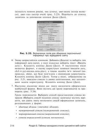(кількість повних років), пол (стать), цвет волос (колір волос­
ся), цвет глаз (колір очей) (рис. 5.23). Перейдіть до списку
запитань за допомогою кнопки Далее (Далі).
Рис. 5.23. Визначення полів для збирання персональної
інформації про відвідувача сайту
6. Знову скористайтеся кнопкою Добавить (Додати) та виберіть тип
інформації дата (дата), у полі підказки наберіть текст «Введіть
дату:». Клацніть кнопку Далее (Далі). У наступному вікні
визначте формат, в якому користувач повинен вводити дату,
сІсІ.тт.уу(«місяць.день.рік»), а також задайте ім'я змінної (на­
приклад, data), що буде пов'язана з відповіддю користувача.
Клацніть кнопку Далее (Далі). Тепер у вікні, зображеному на
рис. 5.21, виведено список із двома запитаннями, які заплано­
вано задати користувачу. Клацніть кнопку Далее (Далі).
7. Наступне діалогове вікно дає змогу визначити оформлення
майбутньої форми. Воно містить дві групи перемикачів та пра­
порець (рис. 5.24).
Група перемикачів Выберите способ представления списка во­
просов (Виберіть спосіб подання списку запитань) містить варі­
анти, що дають змогу визначити спосіб оформлення запитань,
розташованих у формі:
• обычные абзацы (звичайні абзаци);
• нумерованный список (нумерований список);
• маркированный список (маркований список);
• список определений (список визначень).
216 Розділ 5. Таблиці каскадних стилів і динамічні веб-сайти
 