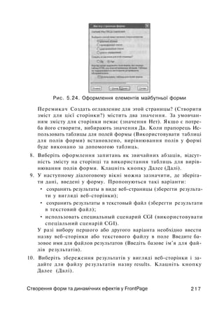 Рис. 5.24. Оформлення елементів майбутньої форми
Перемикач Создать оглавление для этой страницы? (Створити
зміст для цієї сторінки?) містить два значення. За умовчан­
ням змісту для сторінки немає (значення Нет). Якщо є потре­
ба його створити, вибирають значення Да. Коли прапорець Ис­
пользовать таблицы для полей формы (Використовувати таблиці
для полів форми) встановлено, вирівнювання полів у формі
буде виконано за допомогою таблиць.
8. Виберіть оформлення запитань як звичайних абзаців, відсут­
ність змісту на сторінці та використання таблиць для вирів­
нювання полів форми. Клацніть кнопку Далее (Далі).
9. У наступному діалоговому вікні можна зазначити, де зберіга­
ти дані, введені у форму. Пропонуються такі варіанти:
• сохранить результаты в виде веб-страницы (зберегти результа­
ти у вигляді веб-сторінки);
• сохранить результаты в текстовый файл (зберегти результати
в текстовий файл);
• использовать специальный сценарий CGI (використовувати
спеціальний сценарій CGI).
У разі вибору першого або другого варіанта необхідно ввести
назву веб-сторінки або текстового файлу в поле Введите ба­
зовое имя для файлов результатов (Введіть базове ім'я для фай­
лів результатів).
10. Виберіть збереження результатів у вигляді веб-сторінки і за­
дайте для файлу результатів назву results. Клацніть кнопку
Далее (Далі).
Створення форм та динамічних ефектів у FrontPage 2 1 7
 