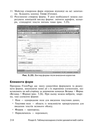 11. Майстер створення форм отримав відповіді на всі запитан­
ня. Клацніть кнопку Готово (Готово).
12. Розглянемо створену форму. У разі необхідності можна ско­
регувати зовнішній вигляд форми: змінити шрифти, кольо­
ри, стандартні тексти питань тощо (рис. 5.25).
Рис. 5.25. Вигляд форми після внесення коректив
Елементи форм
Програма FrontPage дає змогу самостійно формувати та редагу­
вати форми, виконуючи певні дії з їх окремими елементами, які
вставляють на веб-сторінку за допомогою команди Вставка • Форма
(Вставка • Форма) (рис. 5.26). При цьому можна вибрати, зокре­
ма, такі елементи форми:
• Поле — однорядкове поле для введення текстових даних;
• Текстовое поле — область із можливістю прокручування для
введення текстів великого обсягу;
• Флажок — прапорець;
• Переключатель — перемикач;
218 Розділ 5. Таблиці каскадних стилів і динамічні веб-сайти
 